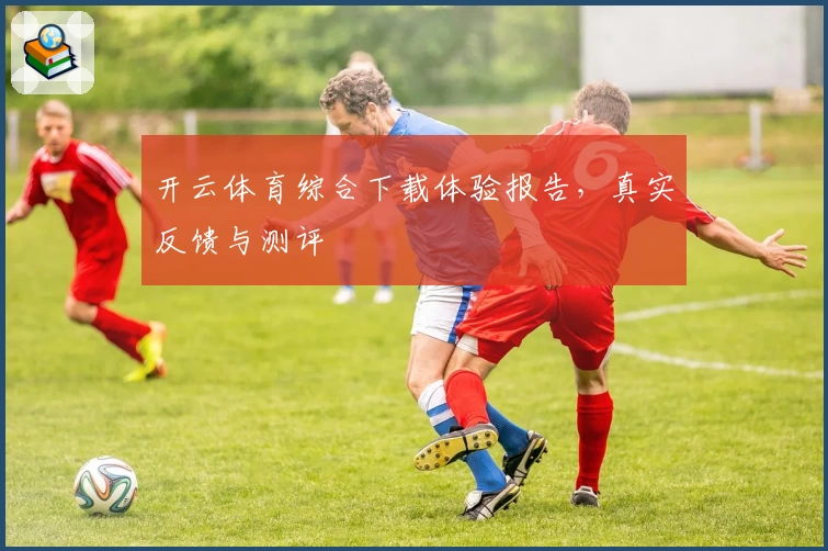 开云体育综合下载体验报告，真实反馈与测评