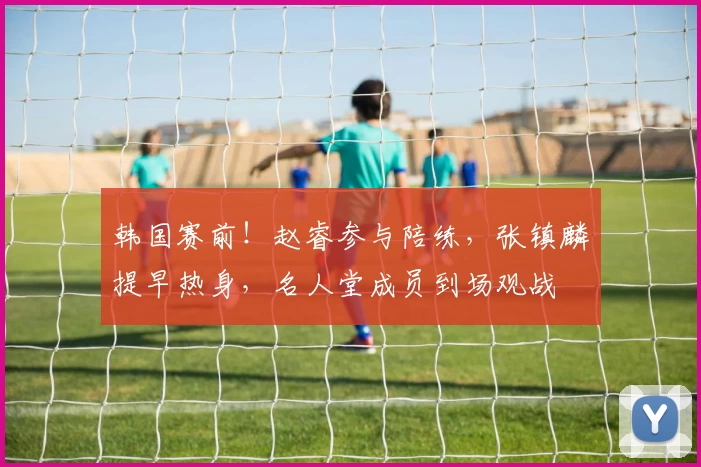 韩国赛前！赵睿参与陪练，张镇麟提早热身，名人堂成员到场观战