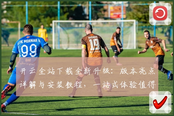 开云全站下载全新升级：版本亮点详解与安装教程，一站式体验值得拥有