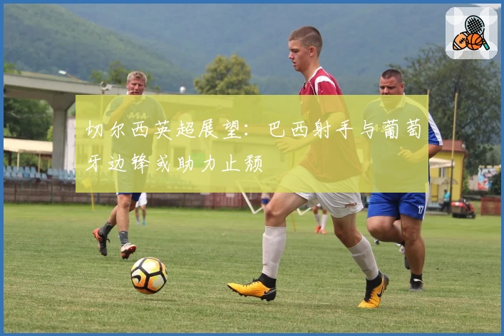 切尔西英超展望：巴西射手与葡萄牙边锋或助力止颓