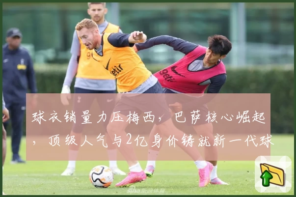 球衣销量力压梅西,巴萨核心崛起,顶级人气与2亿身价铸就新一代球王