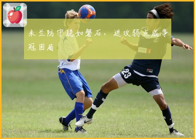 米兰防守稳如磐石，进攻弱点成争冠困局