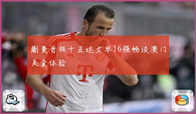 蒯曼晋级十五运女单16强畅谈澳门美食体验