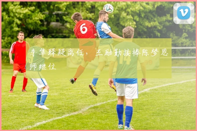 李隼释疑离任,王励勤接棒陈梦恩师继位