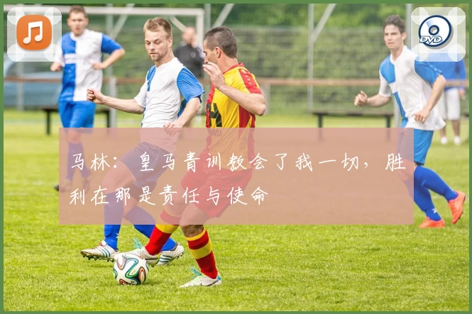 马林：皇马青训教会了我一切，胜利在那是责任与使命