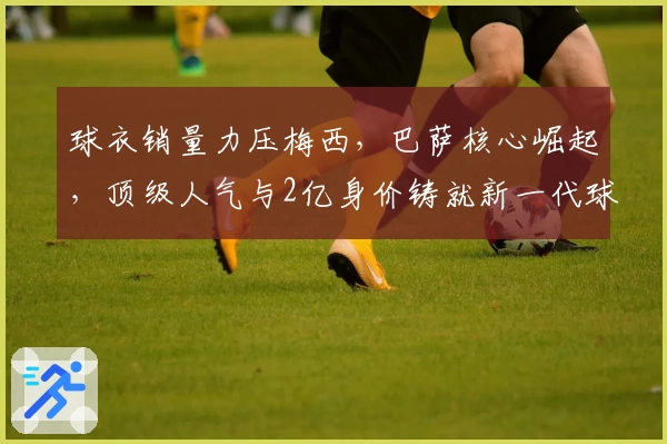 球衣销量力压梅西,巴萨核心崛起,顶级人气与2亿身价铸就新一代球王
