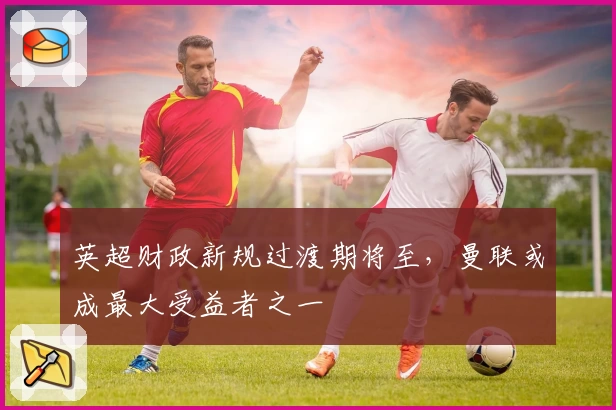 英超财政新规过渡期将至，曼联或成最大受益者之一
