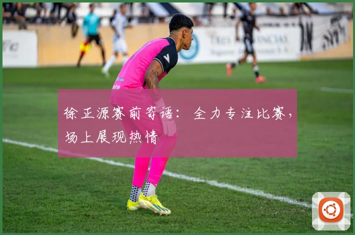 徐正源赛前寄语：全力专注比赛，场上展现热情