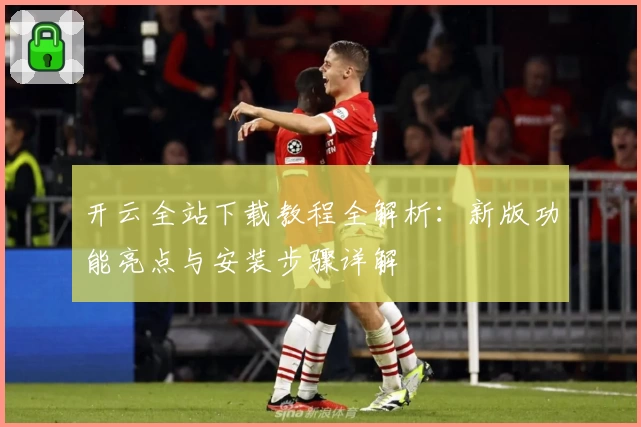 开云全站下载教程全解析：新版功能亮点与安装步骤详解