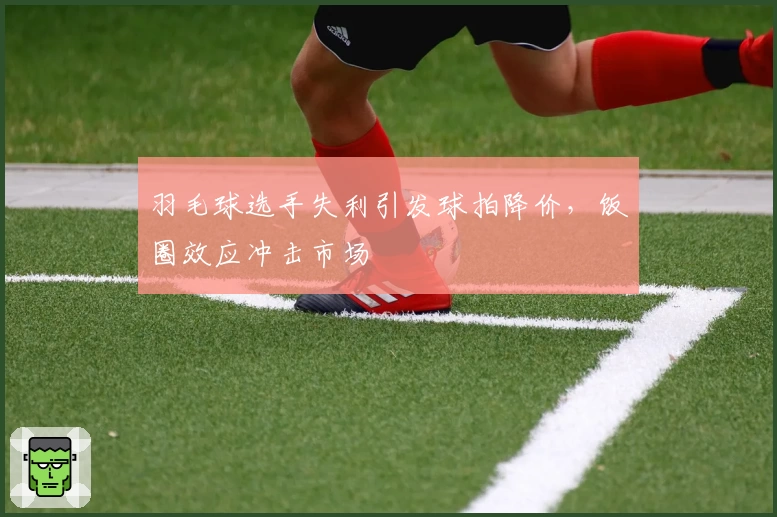 羽毛球选手失利引发球拍降价，饭圈效应冲击市场