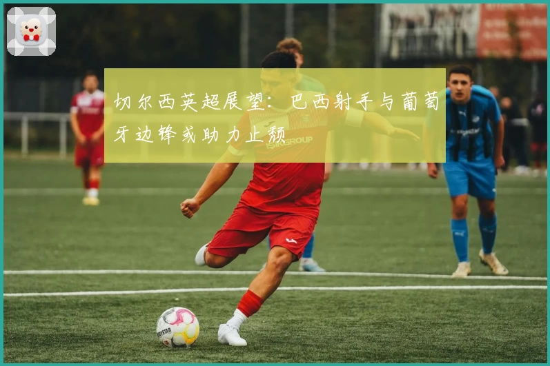 切尔西英超展望：巴西射手与葡萄牙边锋或助力止颓