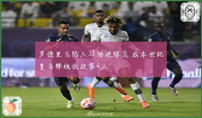 罗德里戈陷入31场进球荒 成本世纪皇马锋线低效第4人